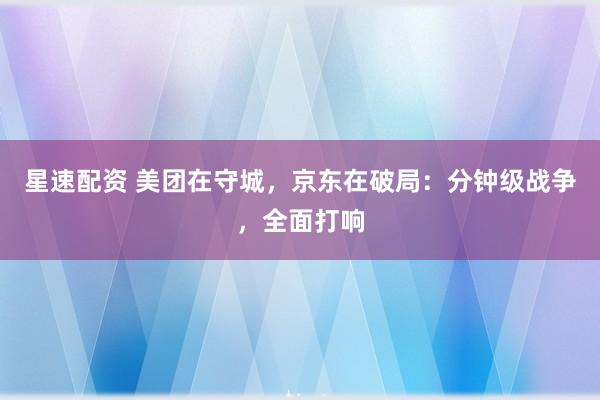 星速配资 美团在守城，京东在破局：分钟级战争，全面打响