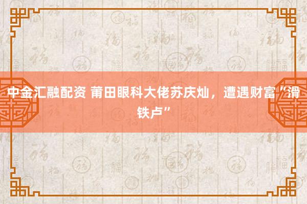 中金汇融配资 莆田眼科大佬苏庆灿，遭遇财富“滑铁卢”