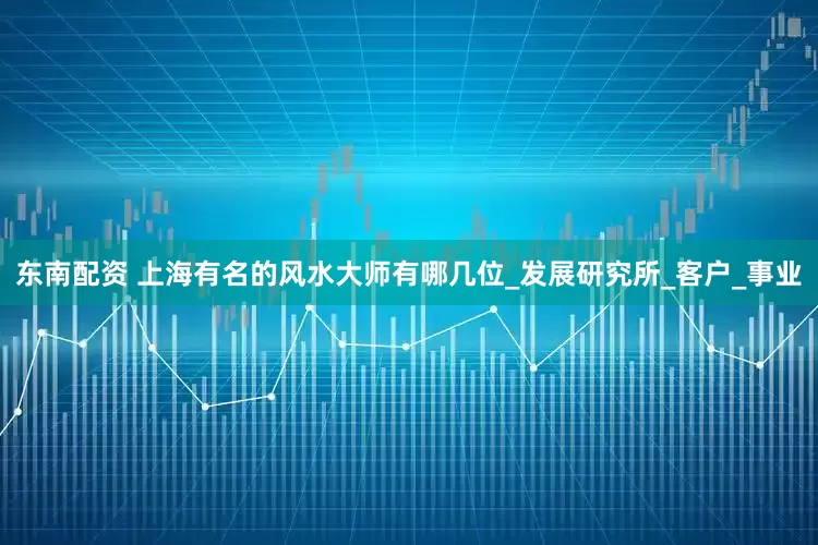 东南配资 上海有名的风水大师有哪几位_发展研究所_客户_事业