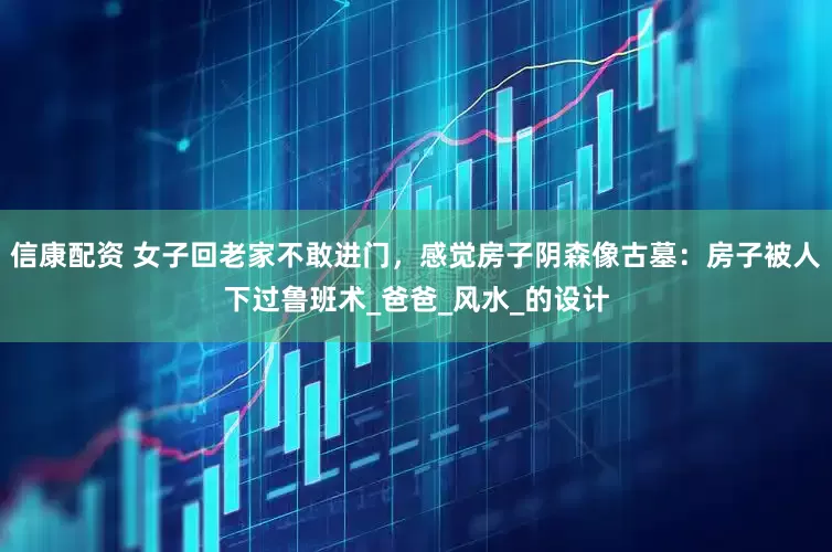 信康配资 女子回老家不敢进门，感觉房子阴森像古墓：房子被人下过鲁班术_爸爸_风水_的设计