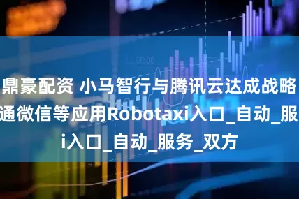 鼎豪配资 小马智行与腾讯云达成战略合作 打通微信等应用Robotaxi入口_自动_服务_双方