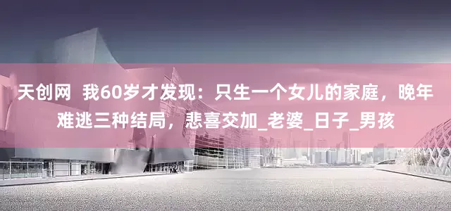 天创网  我60岁才发现：只生一个女儿的家庭，晚年难逃三种结局，悲喜交加_老婆_日子_男孩