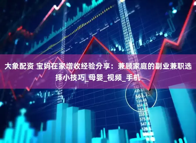 大象配资 宝妈在家增收经验分享：兼顾家庭的副业兼职选择小技巧_母婴_视频_手机