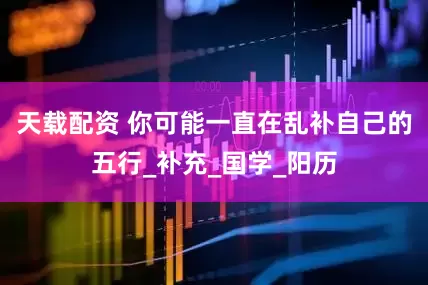 天载配资 你可能一直在乱补自己的五行_补充_国学_阳历