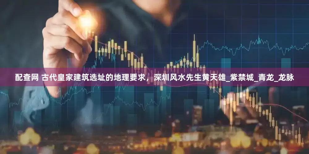 配查网 古代皇家建筑选址的地理要求，深圳风水先生黄天雄_紫禁城_青龙_龙脉
