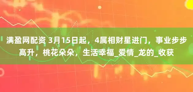 满盈网配资 3月15日起，4属相财星进门，事业步步高升，桃花朵朵，生活幸福_爱情_龙的_收获
