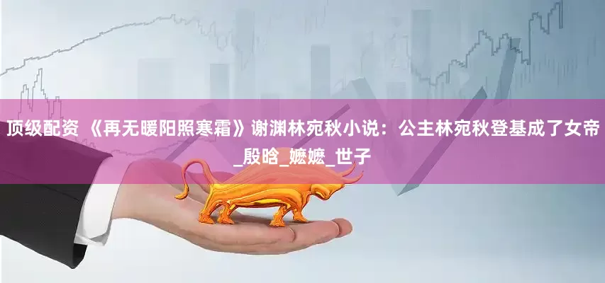 顶级配资 《再无暖阳照寒霜》谢渊林宛秋小说：公主林宛秋登基成了女帝_殷晗_嬷嬷_世子