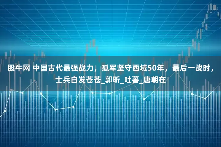 股牛网 中国古代最强战力，孤军坚守西域50年，最后一战时，士兵白发苍苍_郭昕_吐蕃_唐朝在