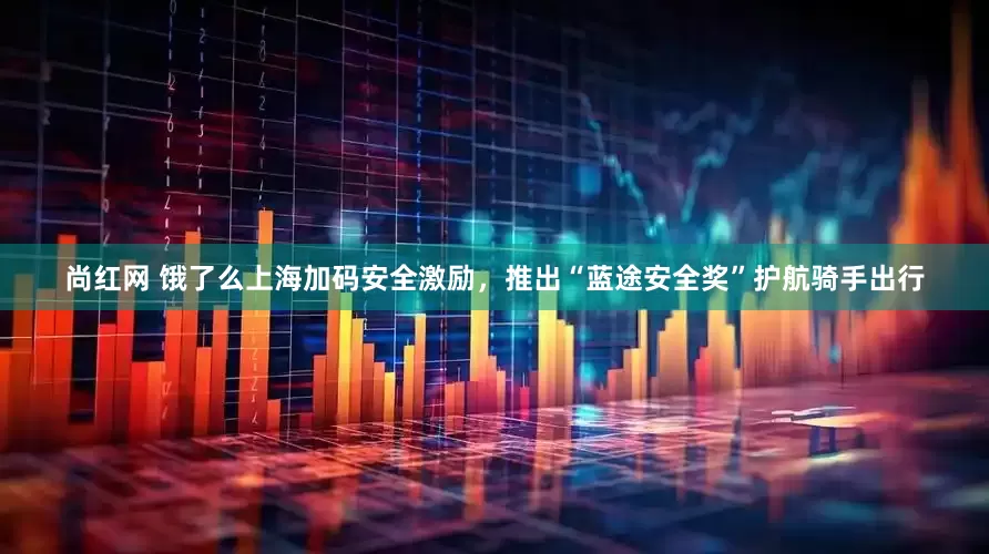 尚红网 饿了么上海加码安全激励，推出“蓝途安全奖”护航骑手出行