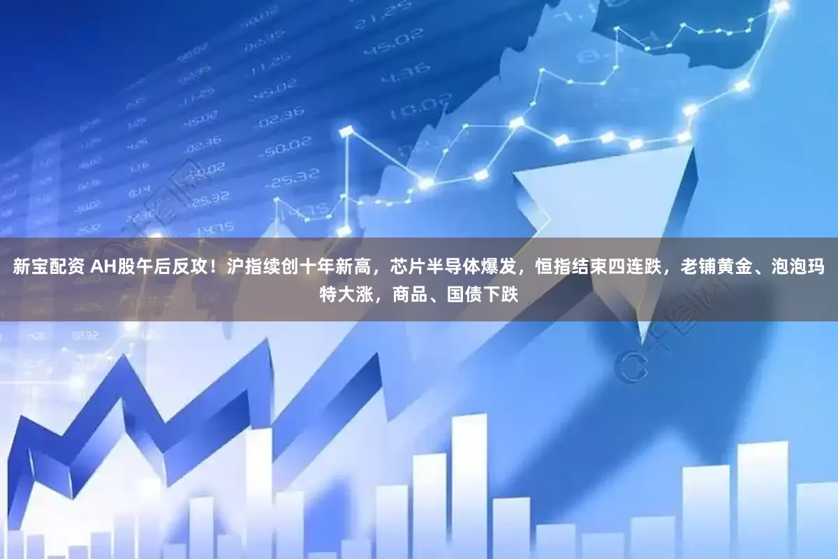 新宝配资 AH股午后反攻！沪指续创十年新高，芯片半导体爆发，恒指结束四连跌，老铺黄金、泡泡玛特大涨，商品、国债下跌