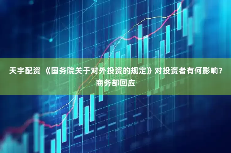 天宇配资 《国务院关于对外投资的规定》对投资者有何影响？商务部回应