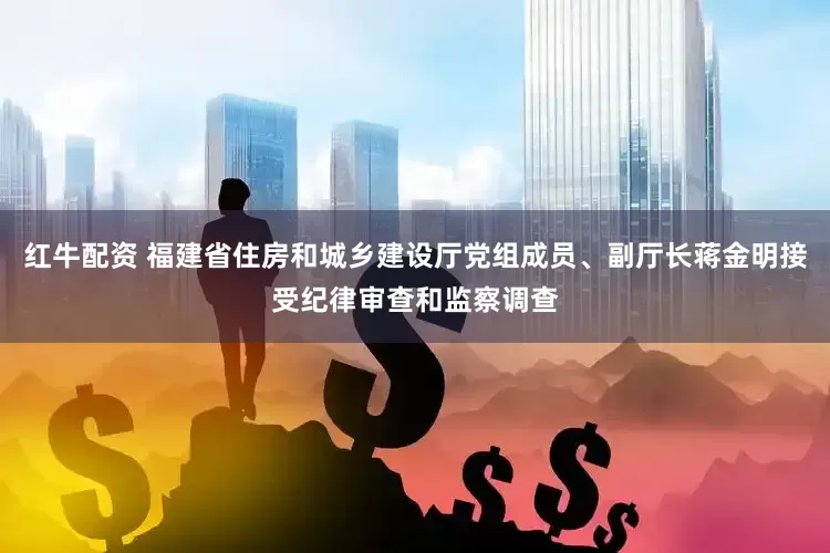 红牛配资 福建省住房和城乡建设厅党组成员、副厅长蒋金明接受纪律审查和监察调查